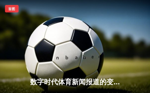 数字时代体育新闻报道的变革：数据驱动下的内容创新与用户参与