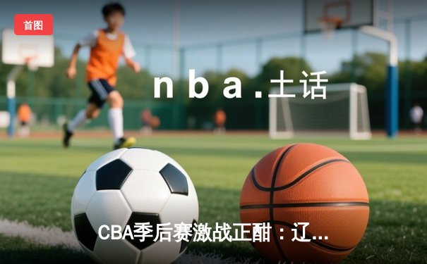 CBA季后赛激战正酣：辽宁男篮加时险胜广东 赵继伟砍下33分主宰关键战