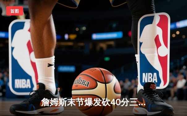 詹姆斯末节爆发砍40分三双，湖人加时险胜勇士挺进西部决赛