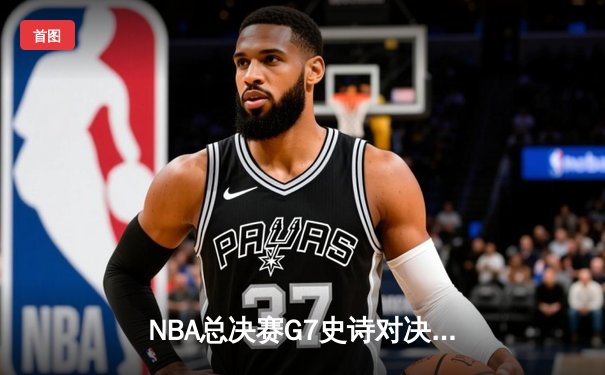 NBA总决赛G7史诗对决：凯尔特人险胜勇士，塔图姆狂砍41分加冕FMVP