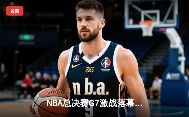 NBA总决赛G7激战落幕：詹姆斯关键三分救主，湖人逆转凯尔特人夺队史第18冠