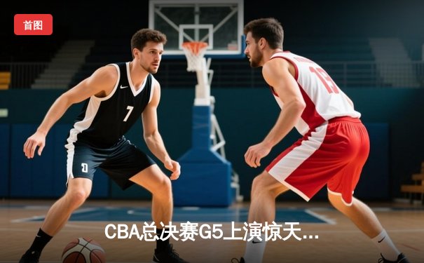 CBA总决赛G5上演惊天逆转 辽宁男篮加时险胜广东夺队史第三冠
